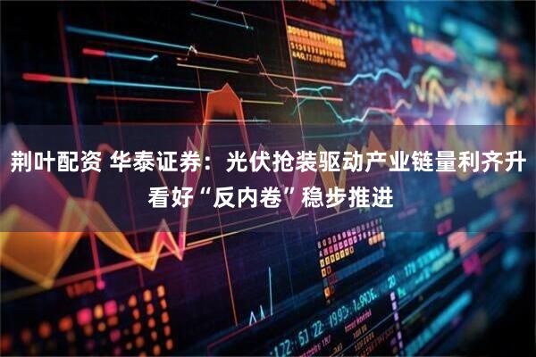 荆叶配资 华泰证券：光伏抢装驱动产业链量利齐升 看好“反内卷”稳步推进