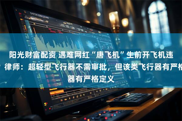 阳光财富配资 遇难网红“唐飞机”生前开飞机违规吗？律师：超轻型飞行器不需审批，但该类飞行器有严格定义