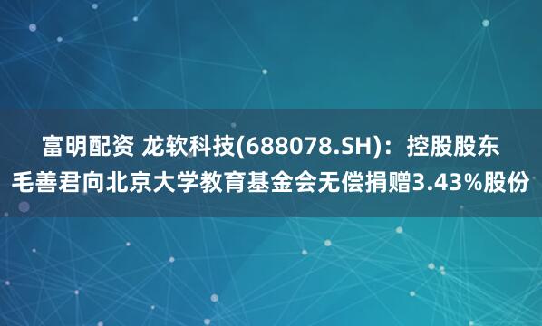富明配资 龙软科技(688078.SH)：控股股东毛善君向北京大学教育基金会无偿捐赠3.43%股份
