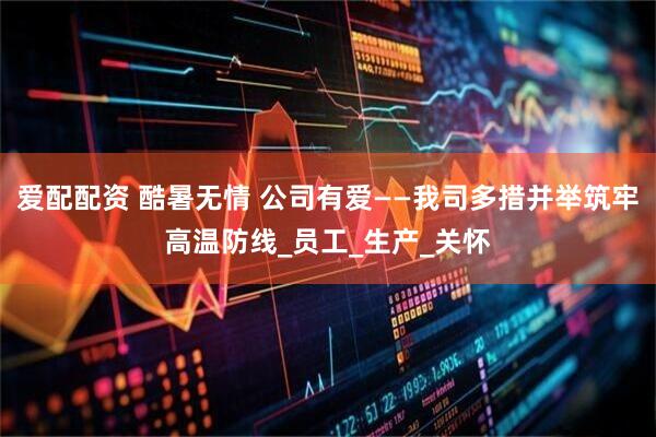 爱配配资 酷暑无情 公司有爱——我司多措并举筑牢高温防线_员工_生产_关怀