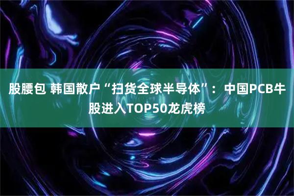 股腰包 韩国散户“扫货全球半导体”：中国PCB牛股进入TOP50龙虎榜